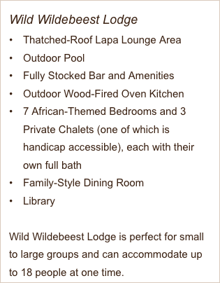 Wild Wildebeest Lodge
Thatched-Roof Lapa Lounge Area
Outdoor Pool
Fully Stocked Bar and Amenities 
Outdoor Wood-Fired Oven Kitchen
7 African-Themed Bedrooms and 3 Private Chalets (one of which is handicap accessible), each with their own full bath
Family-Style Dining Room
Library

Wild Wildebeest Lodge is perfect for small to large groups and can accommodate up to 18 people at one time. 
