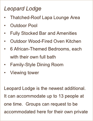 Leopard Lodge
Thatched-Roof Lapa Lounge Area
Outdoor Pool
Fully Stocked Bar and Amenities 
Outdoor Wood-Fired Oven Kitchen
6 African-Themed Bedrooms, each with their own full bath
Family-Style Dining Room
Viewing tower

Leopard Lodge is the newest additional.  It can accommodate up to 13 people at one time.  Groups can request to be accommodated here for their own private lodge if available.