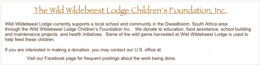 The Wild Wildebeest Lodge Children’s Foundation, Inc.
Wild Wildebeest Lodge currently supports a local school and community in the Dwaalboom, South Africa area 
through the Wild Wildebeest Lodge Children’s Foundation Inc..  We donate to education, food assistance, school building
and maintenance projects, and health initiatives.  Some of the wild game harvested at Wild Wildebeest Lodge is used to
help feed these children.  

If you are interested in making a donation, you may contact our U.S. office at helbing@wwbeest.com.
                 Visit our Facebook page for frequent postings about the work being done.

A 


.
       















