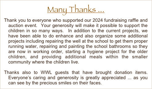 Many Thanks ...
Thank you to everyone who supported our 2024 fundraising raffle and auction event.  Your generosity will make it possible to support the children in so many ways.  In addition to the current projects, we have been able to do enhance and also organize some additional projects including repairing the well at the school to get them proper running water, repairing and painting the school bathrooms so they are now in working order, starting a hygiene project for the older children, and providing additional meals within the smaller community where the children live.  

Thanks also to WWL guests that have brought donation items.  Everyone’s caring and generosity is greatly appreciated ... as you can see by the precious smiles on their faces.

.
       















