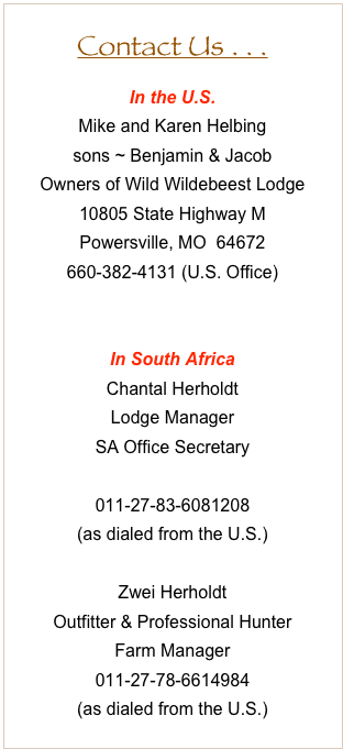 Contact Us . . .
In the U.S. 
Mike and Karen Helbing
sons ~ Benjamin & Jacob
Owners of Wild Wildebeest Lodge
10805 State Highway M
Powersville, MO  64672
660-382-4131 (U.S. Office)
helbing@wwbeest.com

In South Africa 
Chantal Herholdt
Lodge Manager
SA Office Secretary
office@wwbeest.com
011-27-83-6081208
(as dialed from the U.S.)

Zwei Herholdt
Outfitter & Professional Hunter
Farm Manager
011-27-78-6614984
(as dialed from the U.S.) 













U.S. Hunting Opportunities
The Helbings are also the owners and operators of the Double Deuce Ranch near Powersville, Missouri.  The Ranch offers premier whitetail and turkey hunts (bow, rifle, and muzzleloader) as well as quail, pheasant, coyote, and bobcat hunts.  
For more information, visit www.double2ranch.com.
Visit Us on Facebook
To view ongoing updates, visit us on Facebook . . .
     Wild Wildebeest Lodge as well as Double Deuce Ranch