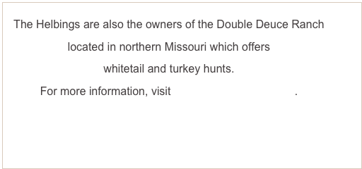 The Helbings are also the owners of the Double Deuce Ranch 
located in northern Missouri which offers
whitetail and turkey hunts.
For more information, visit www.double2ranch.com.



U.S. Hunting Opportunities
The Helbings are also the owners and operators of the Double Deuce Ranch near Powersville, Missouri.  The Ranch offers premier whitetail and turkey hunts (bow, rifle, and muzzleloader) as well as quail, pheasant, coyote, and bobcat hunts.  
For more information, visit www.double2ranch.com.
Visit Us on Facebook
To view ongoing updates, visit us on Facebook . . .
     Wild Wildebeest Lodge as well as Double Deuce Ranch