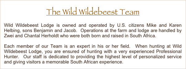 The Wild Wildebeest Team
Wild Wildebeest Lodge is owned and operated by U.S. citizens Mike and Karen Helbing, sons Benjamin and Jacob.  Operations at the farm and lodge are handled by Piet Pieterse who was born and raised in South Africa.
Each member of our Team is an expert in his or her field.  When hunting at Wild Wildebeest Lodge, you are ensured of hunting with a very experienced Professional Hunter.  Our staff is dedicated to providing the highest level of personalized service and giving visitors a memorable South African experience. 
