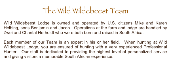 The Wild Wildebeest Team
Wild Wildebeest Lodge is owned and operated by U.S. citizens Mike and Karen Helbing, sons Benjamin and Jacob.  Operations at the farm and lodge are handled by Zwei and Chantal Herholdt who were both born and raised in South Africa.
Each member of our Team is an expert in his or her field.  When hunting at Wild Wildebeest Lodge, you are ensured of hunting with a very experienced Professional Hunter.  Our staff is dedicated to providing the highest level of personalized service and giving visitors a memorable South African experience. 
