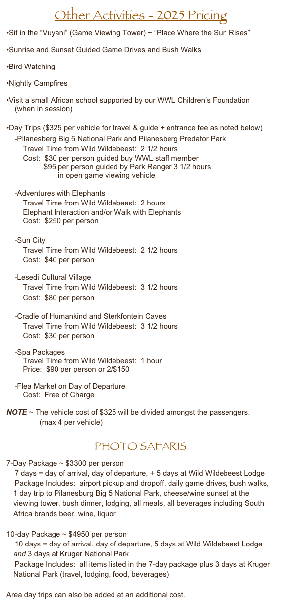 Other Activities - 2025 Pricing
Sit in the “Vuyani” (Game Viewing Tower) ~ “Place Where the Sun Rises”

Sunrise and Sunset Guided Game Drives and Bush Walks

Bird Watching

Nightly Campfires

Visit a small African school supported by our WWL Children’s Foundation
    (when in session)

Day Trips ($325 per vehicle for travel & guide + entrance fee as noted below)
    -Pilanesberg Big 5 National Park and Pilanesberg Predator Park
        Travel Time from Wild Wildebeest:  2 1/2 hours
        Cost:  $30 per person guided buy WWL staff member
                  $95 per person guided by Park Ranger 3 1/2 hours
                         in open game viewing vehicle

    -Adventures with Elephants
        Travel Time from Wild Wildebeest:  2 hours
        Elephant Interaction and/or Walk with Elephants
        Cost:  $250 per person

    -Sun City
        Travel Time from Wild Wildebeest:  2 1/2 hours
        Cost:  $40 per person

    -Lesedi Cultural Village
        Travel Time from Wild Wildebeest:  3 1/2 hours
        Cost:  $80 per person

    -Cradle of Humankind and Sterkfontein Caves
        Travel Time from Wild Wildebeest:  3 1/2 hours
        Cost:  $30 per person

    -Spa Packages
        Travel Time from Wild Wildebeest:  1 hour
        Price:  $90 per person or 2/$150

    -Flea Market on Day of Departure
        Cost:  Free of Charge

NOTE ~ The vehicle cost of $325 will be divided amongst the passengers.
                (max 4 per vehicle)

PHOTO SAFARIS
7-Day Package ~ $3300 per person
    7 days = day of arrival, day of departure, + 5 days at Wild Wildebeest Lodge
    Package Includes:  airport pickup and dropoff, daily game drives, bush walks,  1 day trip to Pilanesburg Big 5 National Park, cheese/wine sunset at the viewing tower, bush dinner, lodging, all meals, all beverages including South Africa brands beer, wine, liquor

10-day Package ~ $4950 per person
    10 days = day of arrival, day of departure, 5 days at Wild Wildebeest Lodge and 3 days at Kruger National Park
    Package Includes:  all items listed in the 7-day package plus 3 days at Kruger National Park (travel, lodging, food, beverages)

Area day trips can also be added at an additional cost.



       















