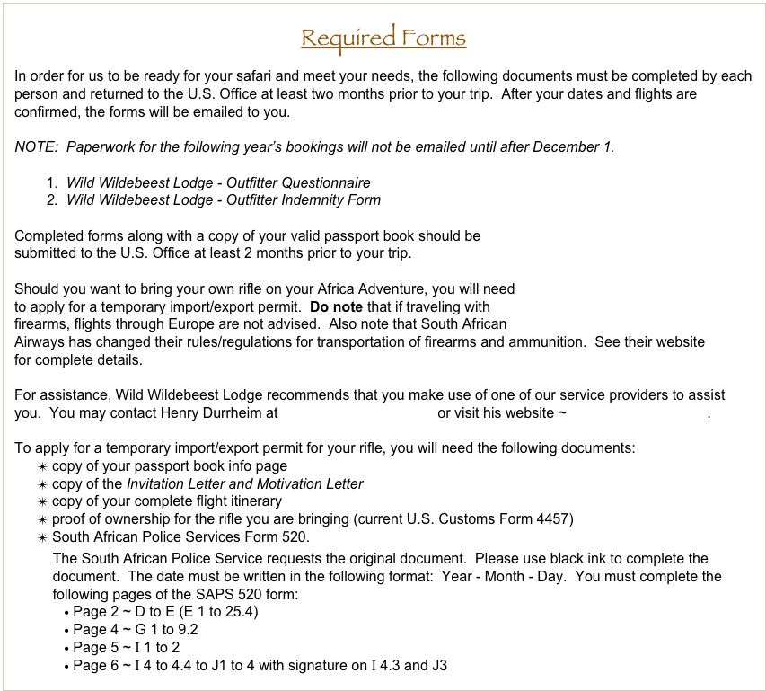Required Forms
In order for us to be ready for your safari and meet your needs, the following documents must be completed by each person and returned to the U.S. Office at least two months prior to your trip.  After your dates and flights are confirmed, the forms will be emailed to you.

NOTE:  Paperwork for the following year’s bookings will not be emailed until after December 1.
    
        1.  Wild Wildebeest Lodge - Outfitter Questionnaire
        2.  Wild Wildebeest Lodge - Outfitter Indemnity Form

Completed forms along with a copy of your valid passport book should be
submitted to the U.S. Office at least 2 months prior to your trip.

Should you want to bring your own rifle on your Africa Adventure, you will need
to apply for a temporary import/export permit.  Do note that if traveling with 
firearms, flights through Europe are not advised.  Also note that South African
Airways has changed their rules/regulations for transportation of firearms and ammunition.  See their website
for complete details.

For assistance, Wild Wildebeest Lodge recommends that you make use of one of our service providers to assist you.  You may contact Henry Durrheim at henry@riflepermits.com or visit his website ~ www.riflepermits.com.  

To apply for a temporary import/export permit for your rifle, you will need the following documents:
 copy of your passport book info page
 copy of the Invitation Letter and Motivation Letter
 copy of your complete flight itinerary
 proof of ownership for the rifle you are bringing (current U.S. Customs Form 4457)
 South African Police Services Form 520.
    The South African Police Service requests the original document.  Please use black ink to complete the         
    document.  The date must be written in the following format:  Year - Month - Day.  You must complete the 
    following pages of the SAPS 520 form:
 Page 2 ~ D to E (E 1 to 25.4)    
 Page 4 ~ G 1 to 9.2
 Page 5 ~ I 1 to 2
 Page 6 ~ I 4 to 4.4 to J1 to 4 with signature on I 4.3 and J3
