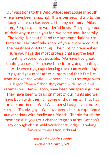 Our vacations to the Wild Wildebeest Lodge in South Africa have been amazing!  This is our second trip to the lodge and each has been a life long memory.  Mike, Karen, Ben, Jacob, are wonderful hosts!  They all go out of their way to make you feel welcome and like family.  The lodge is beautiful and the accommodations are fantastic.  The staff takes care of your every need and the meals are outstanding.  The hunting crew makes sure you have the most professional and the best hunting experiences possible.  We have had great hunting success.  You have time for relaxing, hunting, fireside evenings, experiencing the country with day trips, and you meet other hunters and their families from all over the world.  Everyone leaves the lodge with a larger “family “ than they came with.  Mike and Karen’s sons, Ben & Jacob, have been our special guides.  They have been with us on most of our hunts and we have been with them on some of their hunts.  That has made our time at Wild Wildebeest Lodge even more special.  Thanks guys! We have been able  to experience our vacations with family and friends.  Thanks for all the memories!  If you get a chance to go to Africa, we can’t say enough about Wild Wildebeest Lodge.   Looking forward to vacation # three!
Don and Glenda Dobbs
Richland Center, WI
blspruce@mwt.net


